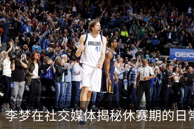 李梦在社交媒体揭秘休赛期的日常生活，引发粉丝期待