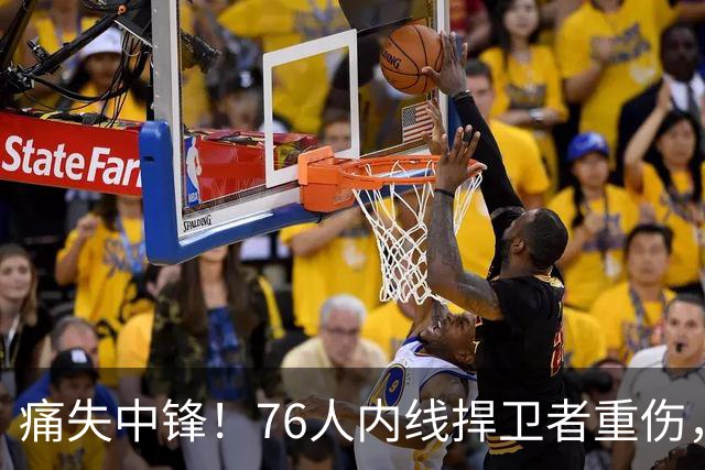 痛失中锋！76人内线捍卫者重伤，恩比德与詹姆斯面临更大挑战